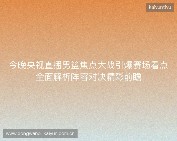 今晚央视直播男篮焦点大战引爆赛场看点全面解析阵容对决精彩前瞻