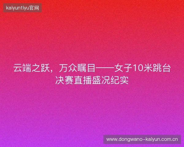 云端之跃,万众瞩目——女子10米跳台决赛直播盛况纪实 云端之跃,万众瞩目——女子10米跳台决赛直播盛况纪实